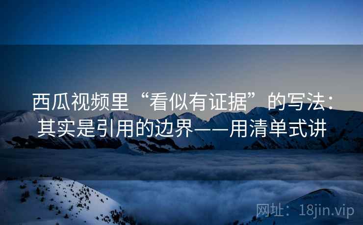 西瓜视频里“看似有证据”的写法：其实是引用的边界——用清单式讲  第1张