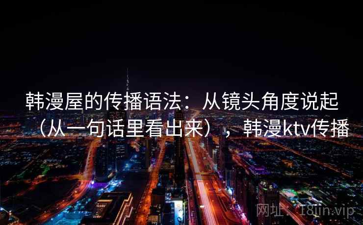 韩漫屋的传播语法：从镜头角度说起（从一句话里看出来），韩漫ktv传播  第1张