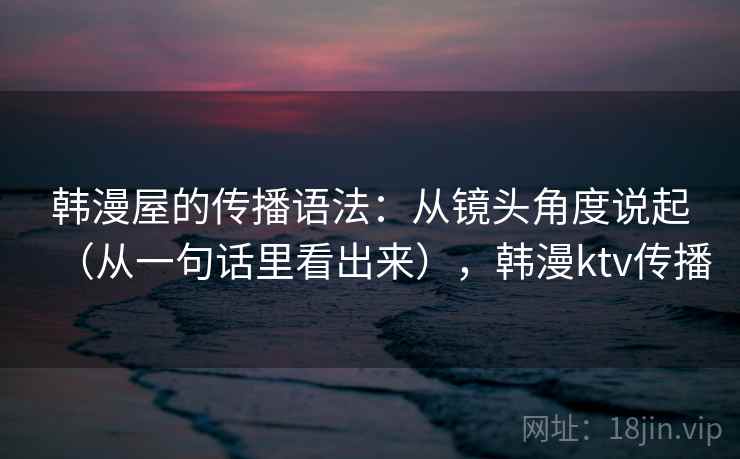 韩漫屋的传播语法：从镜头角度说起（从一句话里看出来），韩漫ktv传播  第2张