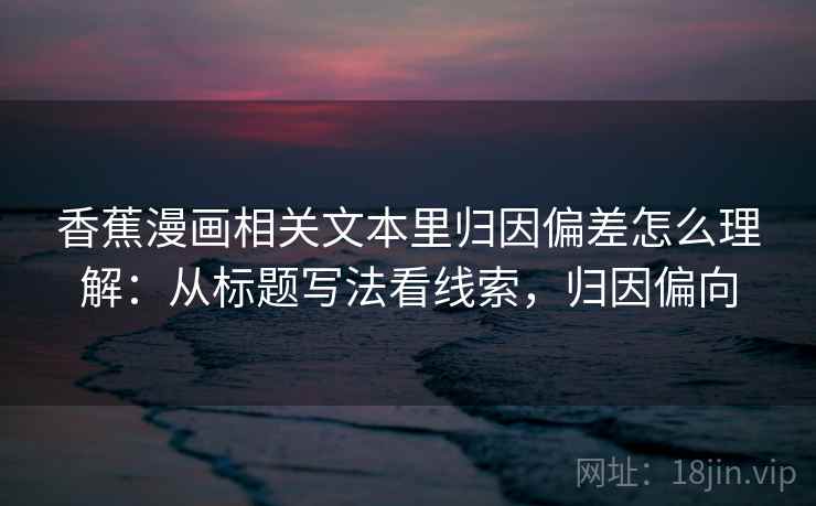 香蕉漫画相关文本里归因偏差怎么理解：从标题写法看线索，归因偏向  第1张